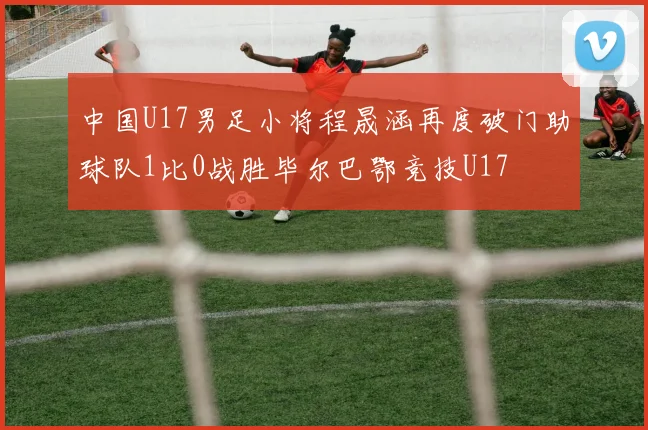 中国U17男足小将程晟涵再度破门助球队1比0战胜毕尔巴鄂竞技U17