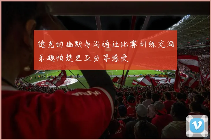 德克的幽默与沟通让比赛训练充满乐趣帕楚里亚分享感受